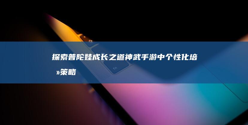 探索普陀娃成长之道：神武手游中个性化培养策略